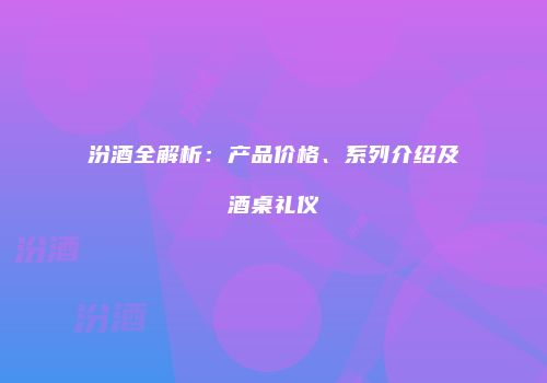汾酒全解析：产品价格、系列介绍及酒桌礼仪