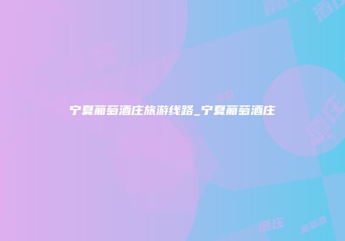 宁夏葡萄酒庄旅游线路_宁夏葡萄酒庄