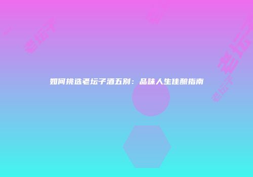 如何挑选老坛子酒五别：品味人生佳酿指南