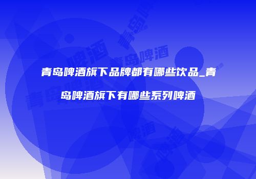 青岛啤酒旗下品牌都有哪些饮品_青岛啤酒旗下有哪些系列啤酒