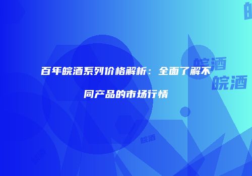 百年皖酒系列价格解析：全面了解不同产品的市场行情