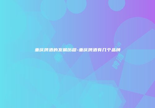 重庆啤酒的发展历程-重庆啤酒有几个品牌