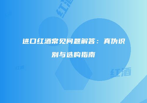 进口红酒常见问题解答：真伪识别与选购指南