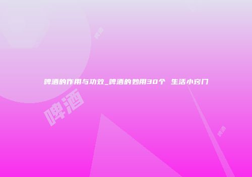 啤酒的作用与功效_啤酒的妙用30个 生活小窍门