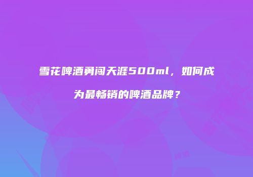 雪花啤酒勇闯天涯500ml，如何成为最畅销的啤酒品牌？
