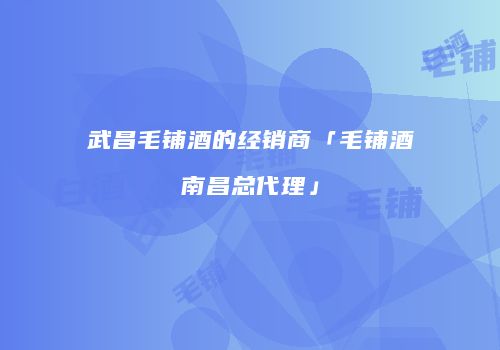 武昌毛铺酒的经销商「毛铺酒南昌总代理」