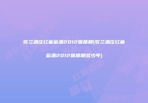 歌兰酒庄红葡萄酒2012保质期(歌兰酒庄红葡萄酒2012保质期多少年)