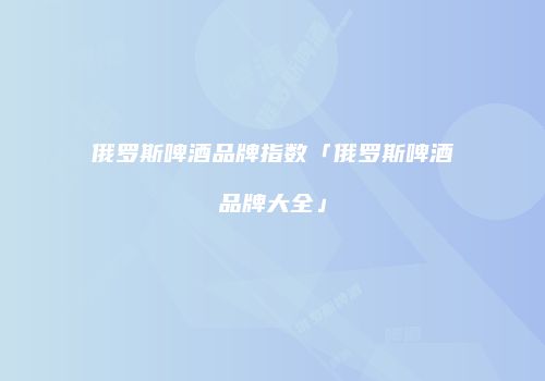 俄罗斯啤酒品牌指数「俄罗斯啤酒品牌大全」