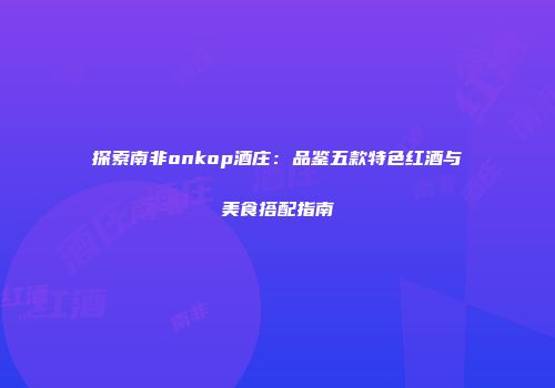 探索南非onkop酒庄：品鉴五款特色红酒与美食搭配指南