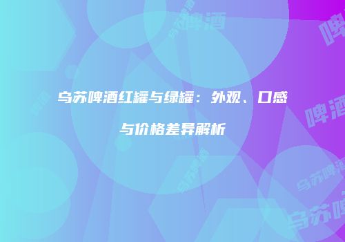 乌苏啤酒红罐与绿罐：外观、口感与价格差异解析