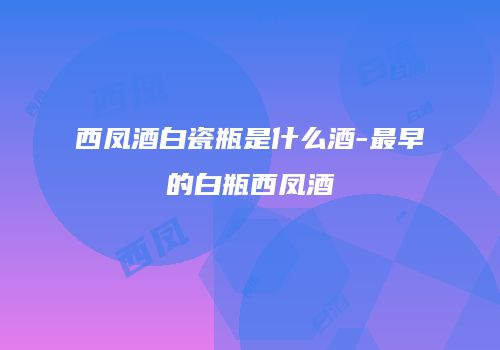 西凤酒白瓷瓶是什么酒-最早的白瓶西凤酒