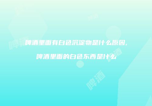 啤酒里面有白色沉淀物是什么原因,啤酒里面的白色东西是什么