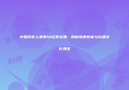 中国历史上最贵10款茅台酒：揭秘珍贵收藏与白酒文化瑰宝