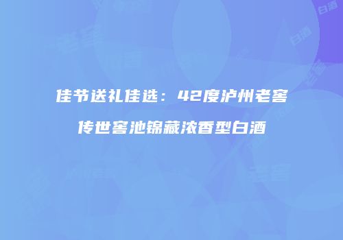 佳节送礼佳选：42度泸州老窖传世窖池锦藏浓香型白酒