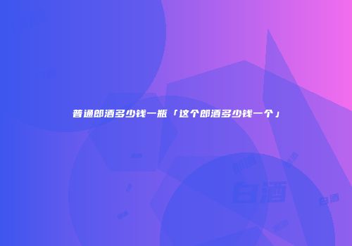 普通郎酒多少钱一瓶「这个郎酒多少钱一个」