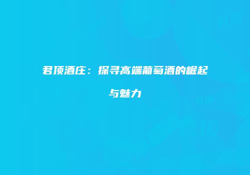 君顶酒庄：探寻高端葡萄酒的崛起与魅力