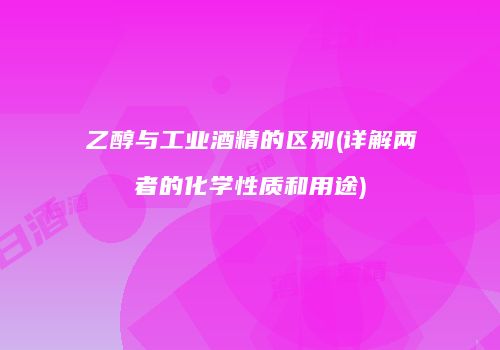 乙醇与工业酒精的区别(详解两者的化学性质和用途)