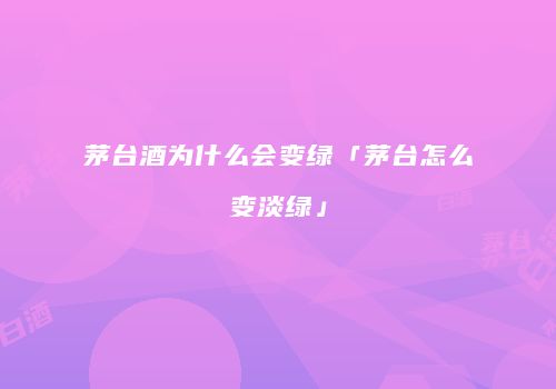 茅台酒为什么会变绿「茅台怎么变淡绿」