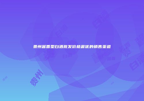 贵州酱香型白酒批发价格最优的销售渠道
