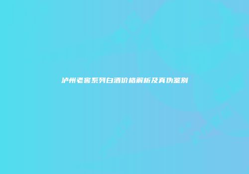 泸州老窖系列白酒价格解析及真伪鉴别