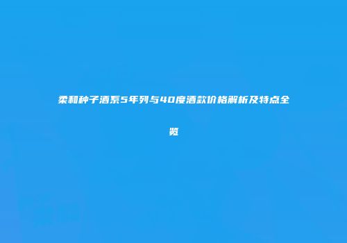 柔和种子酒系5年列与40度酒款价格解析及特点全览