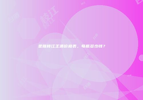 柔雅枝江王酒价格表，每瓶多少钱？