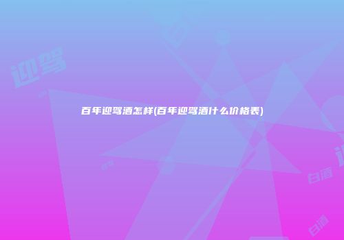 百年迎驾酒怎样(百年迎驾酒什么价格表)