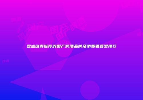 盘点值得推荐的国产啤酒品牌及消费者喜爱排行