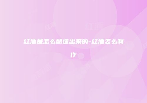 红酒是怎么酿造出来的-红酒怎么制作