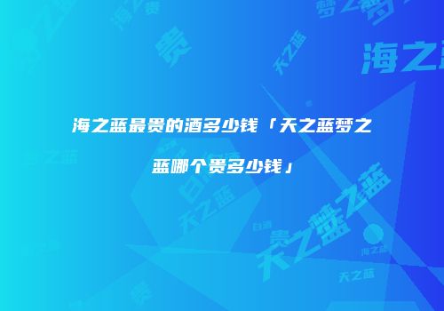 海之蓝最贵的酒多少钱「天之蓝梦之蓝哪个贵多少钱」
