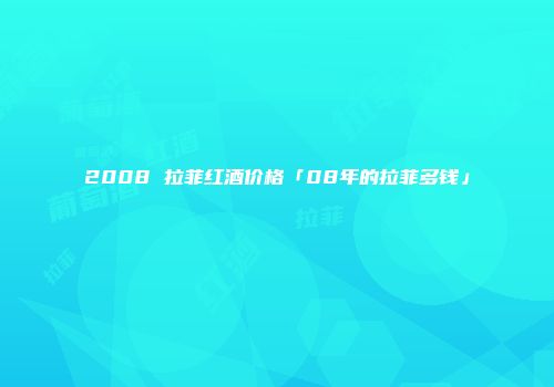 2008 拉菲红酒价格「08年的拉菲多钱」