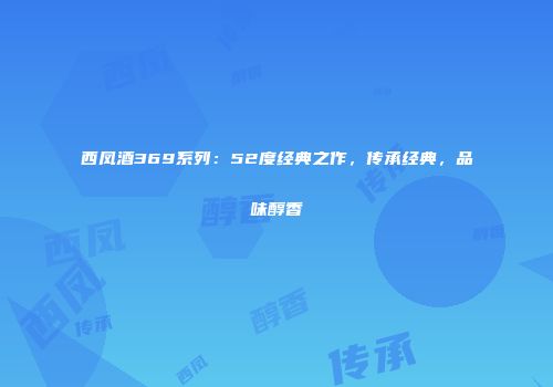 西凤酒369系列：52度经典之作，传承经典，品味醇香