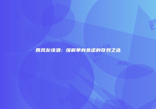 西凤友缘酒：缓解单身焦虑的奇妙之选