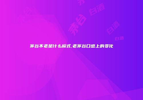 茅台不老是什么模式,老茅台口感上的变化