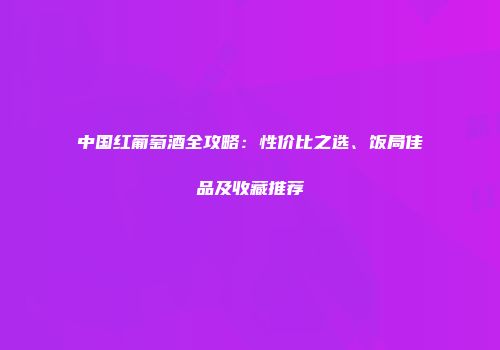 中国红葡萄酒全攻略：性价比之选、饭局佳品及收藏推荐
