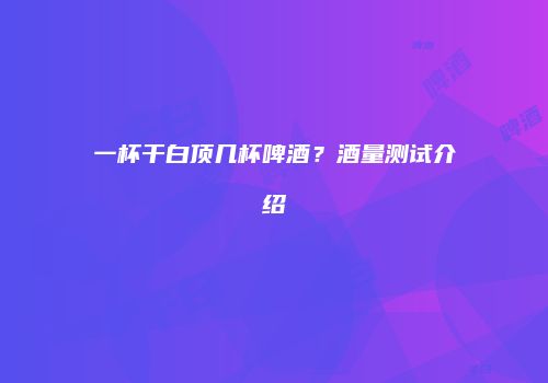 一杯干白顶几杯啤酒？酒量测试介绍