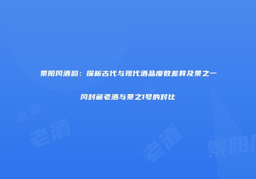 景阳冈酒韵：探析古代与现代酒品度数差异及景之一冈封藏老酒与景之1号的对比