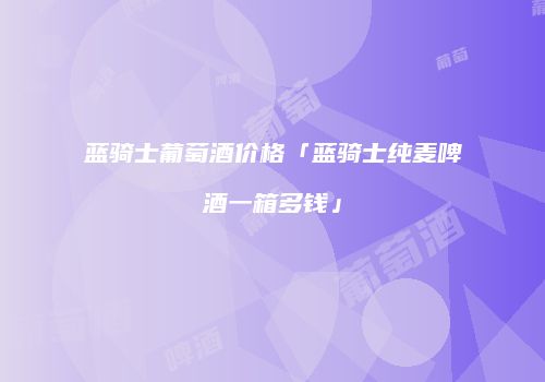 蓝骑士葡萄酒价格「蓝骑士纯麦啤酒一箱多钱」