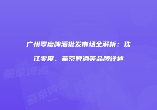 广州零度啤酒批发市场全解析：珠江零度、燕京啤酒等品牌详述