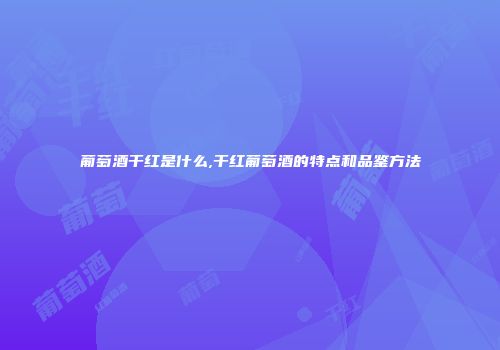 葡萄酒干红是什么,干红葡萄酒的特点和品鉴方法