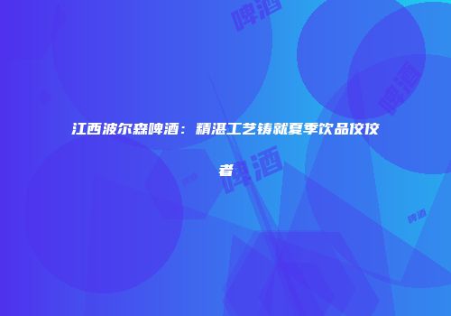 江西波尔森啤酒：精湛工艺铸就夏季饮品佼佼者