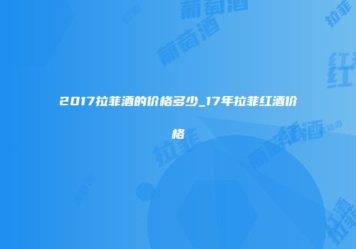 2017拉菲酒的价格多少_17年拉菲红酒价格