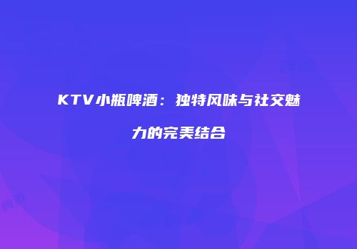 KTV小瓶啤酒：独特风味与社交魅力的完美结合