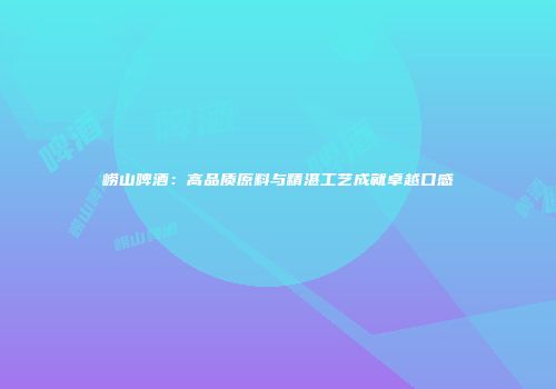 崂山啤酒：高品质原料与精湛工艺成就卓越口感
