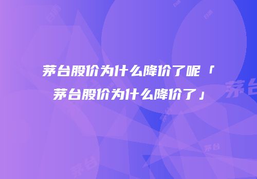 茅台股价为什么降价了呢「茅台股价为什么降价了」