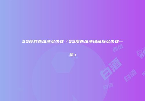 55度的西凤酒多少钱「55度西凤酒珍藏版多少钱一瓶」