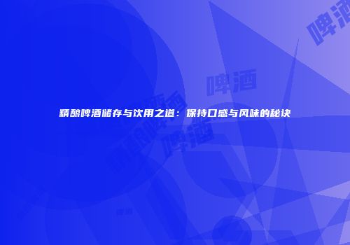 精酿啤酒储存与饮用之道：保持口感与风味的秘诀