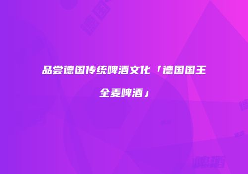 品尝德国传统啤酒文化「德国国王全麦啤酒」