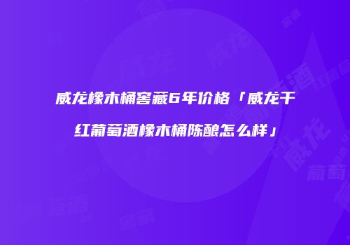 威龙橡木桶窖藏6年价格「威龙干红葡萄酒橡木桶陈酿怎么样」