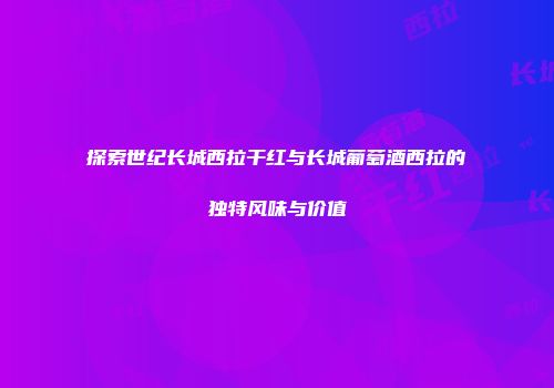 探索世纪长城西拉干红与长城葡萄酒西拉的独特风味与价值